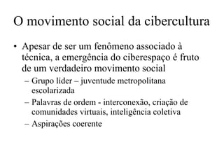 O movimento social da cibercultura Apesar de ser um fenômeno associado à técnica, a emergência do ciberespaço é fruto de um verdadeiro movimento social Grupo líder – juventude metropolitana escolarizada Palavras de ordem - interconexão, criação de comunidades virtuais, inteligência coletiva Aspirações coerente 