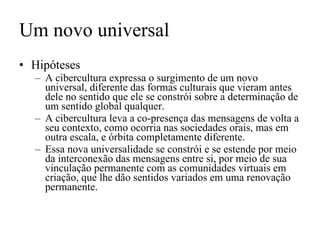 Um novo universal Hipóteses A cibercultura expressa o surgimento de um novo universal, diferente das formas culturais que vieram antes dele no sentido que ele se constrói sobre a determinação de um sentido global qualquer. A cibercultura leva a co-presença das mensagens de volta a seu contexto, como ocorria nas sociedades orais, mas em outra escala, e órbita completamente diferente.  Essa nova universalidade se constrói e se estende por meio da interconexão das mensagens entre si, por meio de sua vinculação permanente com as comunidades virtuais em criação, que lhe dão sentidos variados em uma renovação permanente. 