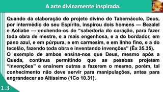 1.3
Quando da elaboração do projeto divino do Tabernáculo, Deus,
por intermédio do seu Espírito, inspirou dois homens — Bezalel
e Aoliabe — enchendo-os de “sabedoria do coração, para fazer
toda obra de mestre, e a mais engenhosa, e a do bordador, em
pano azul, e em púrpura, e em carmesim, e em linho fino, e a do
tecelão, fazendo toda obra e inventando invenções” (Êx 35.35).
O exemplo de ambos ensina-nos que Deus, mesmo após a
Queda, continua permitindo que as pessoas projetem
“invenções” e ensinem outras a fazerem o mesmo, porém, tal
conhecimento não deve servir para manipulações, antes para
engrandecer ao Altíssimo (1Co 10.31).
 
