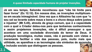 2.1
Já em seu tempo, Salomão reconheceu que “não há limite para
fazer livros” (Ec 12.12). Em nossos dias, as invenções multiplicam-
se em escala inimaginável. Uma vez que o Altíssimo faz com que “o
seu sol se levante sobre maus e bons e a chuva desça sobre justos
e injustos” (Mt 5.45), através da graça comum, que é a capacidade
com a qual o Criador dotou-nos para que tenhamos conhecimento
e assim projetemos invenções, não é difícil pressupor o que
acontece em uma sociedade divorciada do temor de Deus. A
produção tecnológica, muitas vezes, não é pensada com vistas a
meramente facilitar a vida das pessoas, pois, muito mais que
utilidade, os aparelhos e as tecnologias são símbolos de ascensão
e inclusão sociais que distinguem as pessoas.
 
