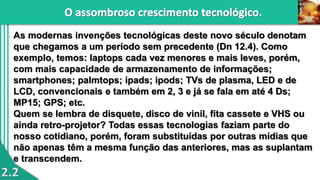 2.2
As modernas invenções tecnológicas deste novo século denotam
que chegamos a um período sem precedente (Dn 12.4). Como
exemplo, temos: laptops cada vez menores e mais leves, porém,
com mais capacidade de armazenamento de informações;
smartphones; palmtops; ipads; ipods; TVs de plasma, LED e de
LCD, convencionais e também em 2, 3 e já se fala em até 4 Ds;
MP15; GPS; etc.
Quem se lembra de disquete, disco de vinil, fita cassete e VHS ou
ainda retro-projetor? Todas essas tecnologias faziam parte do
nosso cotidiano, porém, foram substituídas por outras mídias que
não apenas têm a mesma função das anteriores, mas as suplantam
e transcendem.
 