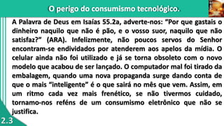 2.3
A Palavra de Deus em Isaías 55.2a, adverte-nos: “Por que gastais o
dinheiro naquilo que não é pão, e o vosso suor, naquilo que não
satisfaz?” (ARA). Infelizmente, não poucos servos do Senhor
encontram-se endividados por atenderem aos apelos da mídia. O
celular ainda não foi utilizado e já se torna obsoleto com o novo
modelo que acabou de ser lançado. O computador mal foi tirado da
embalagem, quando uma nova propaganda surge dando conta de
que o mais “inteligente” é o que sairá no mês que vem. Assim, em
um ritmo cada vez mais frenético, se não tivermos cuidado,
tornamo-nos reféns de um consumismo eletrônico que não se
justifica.
 