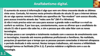 3.1
O aumento do acesso à informação é algo que vem em ritmo crescente desde os últimos
vinte anos. Contudo, foi mesmo nesta primeira década do século 21 que a internet deixou
de ser algo apenas remoto e limitado aos aparelhos de “fax-modem” com acesso discado,
para acesso irrestrito através das “redes sem fio” (Wi-Fi e Wireless).
Já não é mais preciso estar em casa para acessar a grande rede e verificar o e-mail ou
conferir as notícias. É por isso que, constantemente, ouve-se afirmar que o analfabeto do
século 21 não é quem não sabe ler, e sim a pessoa que não sabe lidar com as novas
tecnologias.
O tempo passa a ser completo e totalmente roubado com o excesso de envolvimento com
as tecnologias, trazendo até mesmo problemas profissionais e familiares. Na realidade,
pesquisas já apontam que o tempo que as pessoas passam conectadas à internet ultrapassa
o período dedicado à vida normal. Nestes tempos trabalhosos, até mesmo a infidelidade
conjugal tomou-se facilitada (2Tm 3.1). É preciso redobrar a vigilância com o uso da
tecnologia.
 