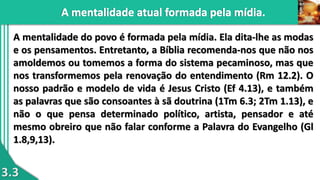 3.3
A mentalidade do povo é formada pela mídia. Ela dita-lhe as modas
e os pensamentos. Entretanto, a Bíblia recomenda-nos que não nos
amoldemos ou tomemos a forma do sistema pecaminoso, mas que
nos transformemos pela renovação do entendimento (Rm 12.2). O
nosso padrão e modelo de vida é Jesus Cristo (Ef 4.13), e também
as palavras que são consoantes à sã doutrina (1Tm 6.3; 2Tm 1.13), e
não o que pensa determinado político, artista, pensador e até
mesmo obreiro que não falar conforme a Palavra do Evangelho (Gl
1.8,9,13).
 