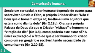 4.1
Sendo um ser social, o ser humano depende de outros para
sobreviver. Desde o Éden, o próprio Criador disse: “Não é
bom que o homem esteja só; far-lhe-ei uma adjutora que
esteja como diante dele” (Gn 2.18b). Ora, se a própria
Palavra de Deus diz que o Criador “visitava” o homem na
“viração do dia” (Gn 3.8), como poderia este estar só? A
única explicação é o fato de que o ser humano foi criado
como um ser gregário e sociável, tendo necessidade de
comunicar-se (Gn 2.20-25).
 