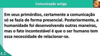 4.2
Em seus primórdios, certamente a comunicação
só se fazia de forma presencial. Posteriormente, a
humanidade foi desenvolvendo outras maneiras,
mas o fato incontestável é que o ser humano tem
essa necessidade de relacionar-se.
 