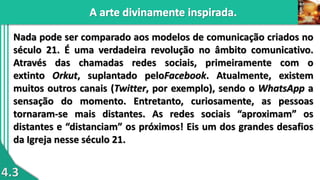 4.3
Nada pode ser comparado aos modelos de comunicação criados no
século 21. É uma verdadeira revolução no âmbito comunicativo.
Através das chamadas redes sociais, primeiramente com o
extinto Orkut, suplantado peloFacebook. Atualmente, existem
muitos outros canais (Twitter, por exemplo), sendo o WhatsApp a
sensação do momento. Entretanto, curiosamente, as pessoas
tornaram-se mais distantes. As redes sociais “aproximam” os
distantes e “distanciam” os próximos! Eis um dos grandes desafios
da Igreja nesse século 21.
 