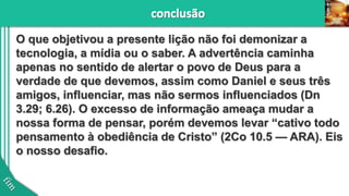 O que objetivou a presente lição não foi demonizar a
tecnologia, a mídia ou o saber. A advertência caminha
apenas no sentido de alertar o povo de Deus para a
verdade de que devemos, assim como Daniel e seus três
amigos, influenciar, mas não sermos influenciados (Dn
3.29; 6.26). O excesso de informação ameaça mudar a
nossa forma de pensar, porém devemos levar “cativo todo
pensamento à obediência de Cristo” (2Co 10.5 — ARA). Eis
o nosso desafio.
 