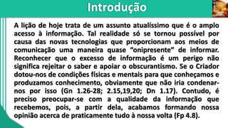 A lição de hoje trata de um assunto atualíssimo que é o amplo
acesso à informação. Tal realidade só se tornou possível por
causa das novas tecnologias que proporcionam aos meios de
comunicação uma maneira quase “onipresente” de informar.
Reconhecer que o excesso de informação é um perigo não
significa rejeitar o saber e apoiar o obscurantismo. Se o Criador
dotou-nos de condições físicas e mentais para que conheçamos e
produzamos conhecimento, obviamente que não iria condenar-
nos por isso (Gn 1.26-28; 2.15,19,20; Dn 1.17). Contudo, é
preciso preocupar-se com a qualidade da informação que
recebemos, pois, a partir dela, acabamos formando nossa
opinião acerca de praticamente tudo à nossa volta (Fp 4.8).
 