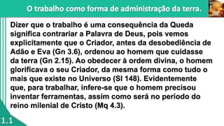 1.1
Dizer que o trabalho é uma consequência da Queda
significa contrariar a Palavra de Deus, pois vemos
explicitamente que o Criador, antes da desobediência de
Adão e Eva (Gn 3.6), ordenou ao homem que cuidasse
da terra (Gn 2.15). Ao obedecer à ordem divina, o homem
glorificava o seu Criador, da mesma forma como tudo o
mais que existe no Universo (Sl 148). Evidentemente
que, para trabalhar, infere-se que o homem precisou
inventar ferramentas, assim como será no período do
reino milenial de Cristo (Mq 4.3).
 