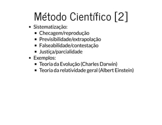 Método Científico [2]Método Científico [2]
Sistematização:
Checagem/reprodução
Previsibilidade/extrapolação
Falseabilidade/contestação
Justiça/parcialidade
Exemplos:
Teoria da Evolução (Charles Darwin)
Teoria da relatividade geral (Albert Einstein)
 