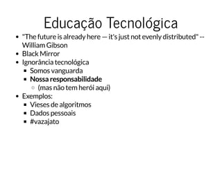 Educação TecnológicaEducação Tecnológica
"The future is already here — it's just not evenly distributed" --
William Gibson
Black Mirror
Ignorância tecnológica
Somos vanguarda
Nossa responsabilidade
(mas não tem herói aqui)
Exemplos:
Vieses de algoritmos
Dados pessoais
#vazajato
 