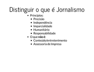 Distinguir o que é JornalismoDistinguir o que é Jornalismo
Princípios:
Precisão
Independência
Imparcialidade
Humanitário
Responsabilidade
O que não é:
Conteúdo/entretenimento
Assessoria de Impresa
 