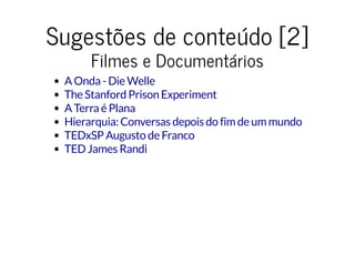 Sugestões de conteúdo [2]Sugestões de conteúdo [2]
Filmes e DocumentáriosFilmes e Documentários
A Onda - Die Welle
The Stanford Prison Experiment
A Terra é Plana
Hierarquia: Conversas depois do fim de um mundo
TEDxSP Augusto de Franco
TED James Randi
 