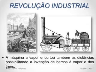 REVOLUÇÃO INDUSTRIAL




 A máquina a vapor encurtou também as distâncias
  possibilitando a invenção de barcos à vapor e dos
  trens. Fernandes
    Prof.ª Valéria                         10/25/2012 10
 
