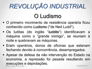 REVOLUÇÃO INDUSTRIAL
                             O Ludismo
 O primeiro movimento de resistência operária ficou
  conhecido como Ludismo (*de Ned Ludd*).
 Os luditas (do inglês “luddite”) identificavam a
  máquina como o “grande inimigo”, se reuniam à
  noite e quebravam as máquinas.
 Eram operários, donos de oficinas que estavam
  fechando devido à concorrência, desempregados.
 Apesar da defesa da não intervenção do Estado na
  economia, a repressão foi pesada resultando em
  execuções e deprotações.                  10/25/2012 11
  Prof.ª Valéria Fernandes
 
