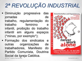 2ª REVOLUÇÃO INDUSTRIAL
 Diminuição progressiva das
  jornadas                     de
  trabalho, regulamentação do
  trabalho         feminino     e
  infantil, proibição do trabalho
  infantil em alguns espaços
  (*minas, por exemplo*);
 Formação dos sindicatos e
  outras      organizações     de
  trabalhadores, Manifesto do
  Partido Comunista, Doutrina
  Social da Igreja Católica.
   Prof.ª Valéria Fernandes         10/25/2012   15
 