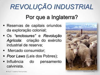 REVOLUÇÃO INDUSTRIAL
                        Por que a Inglaterra?
 Reservas de capitais oriundos
  da exploração colonial;
 Os “enclosures” e Revolução
  Agrícola: criação do exército
  industrial de reserva;
 Mercado consumidor;
 Poor Laws (Leis dos Pobres);
 Influência     do   pensamento
  calvinista.
  Prof.ª Valéria Fernandes                      10/25/2012   2
 