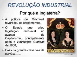 REVOLUÇÃO INDUSTRIAL
            Por que a Inglaterra?
 A política de Cromwell
  favoreceu os cercamentos.
 O      Estado    que    criou
  legislação    favorável    ao
  avanço                     do
  Capitalismo, principalmente
  após a Revolução Gloriosa
  de 1688;
 Possuía grandes reservas de
  carvão;
   Prof.ª Valéria Fernandes         10/25/2012   3
 