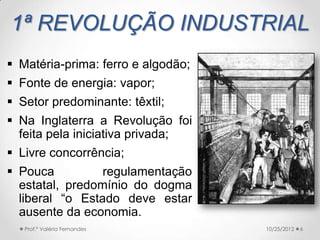 1ª REVOLUÇÃO INDUSTRIAL
 Matéria-prima: ferro e algodão;
 Fonte de energia: vapor;
 Setor predominante: têxtil;
 Na Inglaterra a Revolução foi
  feita pela iniciativa privada;
 Livre concorrência;
 Pouca          regulamentação
  estatal, predomínio do dogma
  liberal “o Estado deve estar
  ausente da economia.
   Prof.ª Valéria Fernandes         10/25/2012   6
 