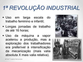 1ª REVOLUÇÃO INDUSTRIAL
 Uso em larga escala do
  trabalho feminino e infantil;
 Longas jornadas de trabalho
  de até 16 horas;
 Uso da máquina a vapor
  acelerou a produção, mas a
  exploração dos trabalhadores
  era preferível à intensificação
  da mecanização (mais valia
  absoluta X mais valia relativa).
  Prof.ª Valéria Fernandes           10/25/2012   8
 