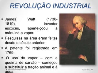 REVOLUÇÃO INDUSTRIAL
 James                     Watt       (1736-
  1819),                             inventor
  escocês,                  aperfeiçoou     a
  máquina a vapor.
 Pesquisas na área eram feitas
  desde o século anterior.
 A patente foi registrada em
  1769.
 O uso do vapor – com a
  queima de carvão – começou
  a substituir a tração animal e à
   Prof.ª Valéria Fernandes                     10/25/2012   9
  água.
 