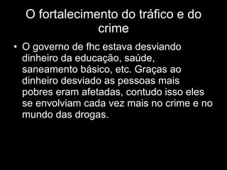 O fortalecimento do tráfico e do crime O governo de fhc estava desviando dinheiro da educação, saúde, saneamento básico, etc. Graças ao dinheiro desviado as pessoas mais pobres eram afetadas, contudo isso eles se envolviam cada vez mais no crime e no mundo das drogas. 
