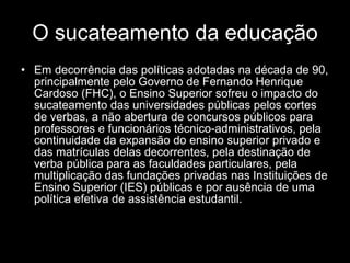 O sucateamento da educação Em decorrência das políticas adotadas na década de 90, principalmente pelo Governo de Fernando Henrique Cardoso (FHC), o Ensino Superior sofreu o impacto do sucateamento das universidades públicas pelos cortes de verbas, a não abertura de concursos públicos para professores e funcionários técnico-administrativos, pela continuidade da expansão do ensino superior privado e das matrículas delas decorrentes, pela destinação de verba pública para as faculdades particulares, pela multiplicação das fundações privadas nas Instituições de Ensino Superior (IES) públicas e por ausência de uma política efetiva de assistência estudantil. 