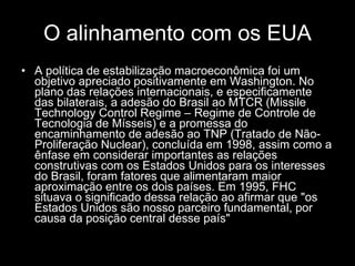 O alinhamento com os EUA A política de estabilização macroeconômica foi um objetivo apreciado positivamente em Washington. No plano das relações internacionais, e especificamente das bilaterais, a adesão do Brasil ao MTCR (Missile Technology Control Regime – Regime de Controle de Tecnologia de Mísseis) e a promessa do encaminhamento de adesão ao TNP (Tratado de Não-Proliferação Nuclear), concluída em 1998, assim como a ênfase em considerar importantes as relações construtivas com os Estados Unidos para os interesses do Brasil, foram fatores que alimentaram maior aproximação entre os dois países. Em 1995, FHC situava o significado dessa relação ao afirmar que "os Estados Unidos são nosso parceiro fundamental, por causa da posição central desse país"  