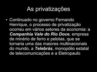 As privatizações Continuado no governo Fernando Henrique, o processo de privatização ocorreu em vários setores da economia: a  Companhia Vale do Rio Doce , empresa de minério de ferro e pelotas, que se tornaria uma das maiores multinacionais do mundo, a  Telebrás , monopólio estatal de telecomunicações e a Eletropaulo   
