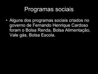 Programas sociais Alguns dos programas sociais criados no governo de Fernando Henrique Cardoso foram o Bolsa Renda, Bolsa Alimentação, Vale gás, Bolsa Escola. 