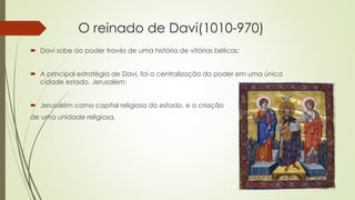 O reinado de Davi(1010-970)
 Davi sobe ao poder través de uma história de vitórias bélicas;
 A principal estratégia de Davi, foi a centralização do poder em uma única
cidade estado, Jerusalém;
 Jerusalém como capital religiosa do estado, e a criação
de uma unidade religiosa.
 