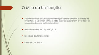 O Mito da Unificação
 Sobre a questão da unificação da nação vale levantar as questões de
Finkelstein e Liberman (2003, p. 186), os quais questionam a validade de
uma unidade entre as tribos judaicas;
 Falta de evidencias arqueológicas;
 Ideologia deuterionomista;
 Ideologia de Josias.
 