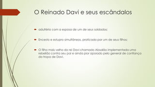 O Reinado Davi e seus escândalos
 adultério com a esposa de um de seus soldados;
 Encesto e estupro simultâneos, praticado por um de seus filhos;
 O filho mais velho do rei Davi chamado Absalão implementada uma
rebelião contra seu pai e ainda pior apoiado pelo general de confiança
da tropa de Davi.
 