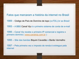 Fatos que marcaram a história da internet no Brasil 
1989 – Código de País de Domínio de topo (ccTDL).br ao Brasil 
1993 – A BBS Canal Vip é o primeiro sistema de conta de e-mail 
1995 – Canal Vip recebe o primeiro IP comercial e registra o 
primeiro domínio ( www.canalvip.com.br ) 
1995 – Site das bandas Biquini Cavadão e Barão Vermelho 
1997 – Pela primeira vez o imposto de renda é entregue pela 
internet 
 