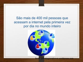 São mais de 400 mil pessoas que 
acessam a internet pela primeira vez 
por dia no mundo inteiro 
fonte: jornalregionalnews.worldpress.com 
 