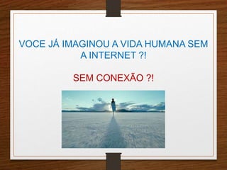 VOCE JÁ IMAGINOU A VIDA HUMANA SEM 
A INTERNET ?! 
SEM CONEXÃO ?! 
 