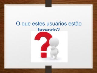 O que estes usuários estão 
fazendo? 
 