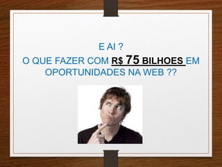E AI ? 
O QUE FAZER COM R$ 75 BILHOES EM 
OPORTUNIDADES NA WEB ?? 
 