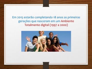 Em 2015 estarão completando 18 anos as primeiras 
gerações que nasceram em um Ambiente 
Totalmente digital (1997 a 2000) 
 