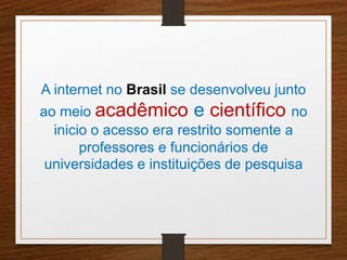 A internet no Brasil se desenvolveu junto 
ao meio acadêmico e científico no 
inicio o acesso era restrito somente a 
professores e funcionários de 
universidades e instituições de pesquisa 
 