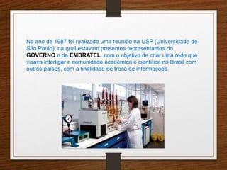 No ano de 1987 foi realizada uma reunião na USP (Universidade de 
São Paulo), na qual estavam presentes representantes do 
GOVERNO e da EMBRATEL, com o objetivo de criar uma rede que 
visava interligar a comunidade acadêmica e científica no Brasil com 
outros países, com a finalidade de troca de informações. 
 