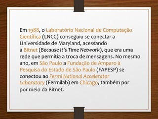 Em 1988, o Laboratório Nacional de Computação 
Científica (LNCC) conseguiu se conectar a 
Universidade de Maryland, acessando 
a Bitnet (Because It's Time Network), que era uma 
rede que permitia a troca de mensagens. No mesmo 
ano, em São Paulo a Fundação de Amparo à 
Pesquisa do Estado de São Paulo (FAPESP) se 
conectou ao Fermi National Accelerator 
Laboratory (Fermilab) em Chicago, também por 
por meio da Bitnet. 
 