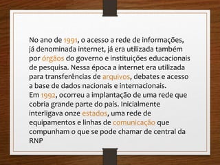 No ano de 1991, o acesso a rede de informações, 
já denominada internet, já era utilizada também 
por órgãos do governo e instituições educacionais 
de pesquisa. Nessa época a internet era utilizada 
para transferências de arquivos, debates e acesso 
a base de dados nacionais e internacionais. 
Em 1992, ocorreu a implantação de uma rede que 
cobria grande parte do país. Inicialmente 
interligava onze estados, uma rede de 
equipamentos e linhas de comunicação que 
compunham o que se pode chamar de central da 
RNP 
 