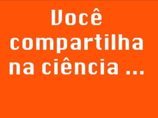 Você compartilha na ciência ... 