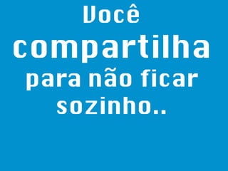 Você  compartilha  para não ficar sozinho.. 