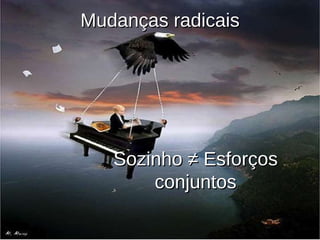 Sozinho ≠ Esforços conjuntos Mudanças radicais 