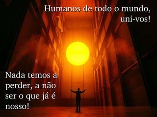 Humanos de todo o mundo, uni-vos! Nada temos a perder, a não ser o que já é nosso! 