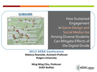 How Sustained
Engagement
in Game Design and
Social Media Use
Among Diverse Students
Can Mitigate Effects of
the Digital Divide
2013 AERA Conference
Rebecca Reynolds, Assistant Professor
Rutgers University
Ming Ming Chiu, Professor
SUNY-Buffalo
 