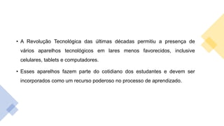 • A Revolução Tecnológica das últimas décadas permitiu a presença de
vários aparelhos tecnológicos em lares menos favorecidos, inclusive
celulares, tablets e computadores.
• Esses aparelhos fazem parte do cotidiano dos estudantes e devem ser
incorporados como um recurso poderoso no processo de aprendizado.
 